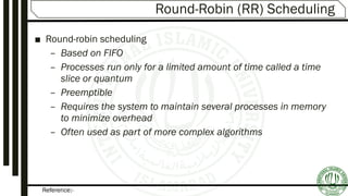 Reference:-
Round-Robin (RR) Scheduling
■ Round-robin scheduling
– Based on FIFO
– Processes run only for a limited amount of time called a time
slice or quantum
– Preemptible
– Requires the system to maintain several processes in memory
to minimize overhead
– Often used as part of more complex algorithms
 