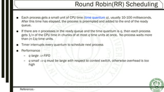 Reference:-
Round Robin(RR) Scheduling
■ Each process gets a small unit of CPU time (time quantum q), usually 10-100 milliseconds.
After this time has elapsed, the process is preempted and added to the end of the ready
queue.
■ If there are n processes in the ready queue and the time quantum is q, then each process
gets 1/n of the CPU time in chunks of at most q time units at once. No process waits more
than (n-1)q time units.
■ Timer interrupts every quantum to schedule next process
■ Performance
– q large  FIFO
– q small  q must be large with respect to context switch, otherwise overhead is too
high
 