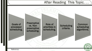 Reference:-
After Reading This Topic. . .
Goals of
processor
scheduling.
Preemptive
vs. Non
preemptive
scheduling.
Role of
priorities in
scheduling.
Scheduling
criteria.
Common
scheduling
algorithms.
 