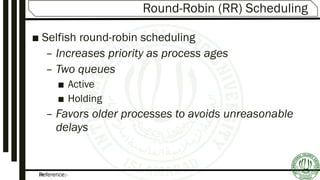 Reference:-24
Round-Robin (RR) Scheduling
■ Selfish round-robin scheduling
– Increases priority as process ages
– Two queues
■ Active
■ Holding
– Favors older processes to avoids unreasonable
delays
 