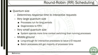 Reference:-25
Round-Robin (RR) Scheduling
■ Quantum size
– Determines response time to interactive requests
– Very large quantum size
■ Processes run for long periods
■ Degenerates to FIFO
– Very small quantum size
■ System spends more time context switching than running processes
– Middle-ground
■ Long enough for interactive processes to issue I/O request
■ Batch processes still get majority of processor time
 