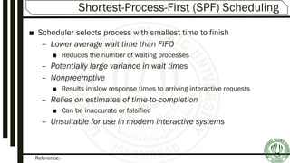 Reference:-
Shortest-Process-First (SPF) Scheduling
■ Scheduler selects process with smallest time to finish
– Lower average wait time than FIFO
■ Reduces the number of waiting processes
– Potentially large variance in wait times
– Nonpreemptive
■ Results in slow response times to arriving interactive requests
– Relies on estimates of time-to-completion
■ Can be inaccurate or falsified
– Unsuitable for use in modern interactive systems
 