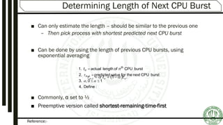 Reference:-
Determining Length of Next CPU Burst
■ Can only estimate the length – should be similar to the previous one
– Then pick process with shortest predicted next CPU burst
■ Can be done by using the length of previous CPU bursts, using
exponential averaging
■ Commonly, α set to ½
■ Preemptive version called shortest-remaining-time-first
:Define4.
10,3.
burstCPUnexttheforvaluepredicted2.
burstCPUoflengthactual1.





 1n
th
n nt
  .11 nnn t  
 