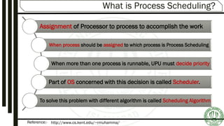 Reference:-
What is Process Scheduling?
Assignment of Processor to process to accomplish the work
When process should be assigned to which process is Process Scheduling
When more than one process is runnable, UPU must decide priority
Part of OS concerned with this decision is called Scheduler.
To solve this problem with different algorithm is called Scheduling Algorithm
http://www.cs.kent.edu/~rmuhamma/
 
