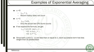 Reference:-
Examples of Exponential Averaging
■  =0
– n+1 = n
– Recent history does not count
■  =1
– n+1 =  tn
– Only the actual last CPU burst counts
■ If we expand the formula, we get:
n+1 =  tn+(1 - ) tn -1 + …
+(1 -  )j  tn -j + …
+(1 -  )n +1 0
■ Since both  and (1 - ) are less than or equal to 1, each successive term has less
weight than its predecessor
 