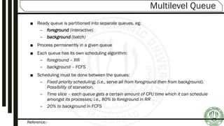 Reference:-
Multilevel Queue
■ Ready queue is partitioned into separate queues, eg:
– foreground (interactive)
– background (batch)
■ Process permanently in a given queue
■ Each queue has its own scheduling algorithm:
– foreground – RR
– background – FCFS
■ Scheduling must be done between the queues:
– Fixed priority scheduling; (i.e., serve all from foreground then from background).
Possibility of starvation.
– Time slice – each queue gets a certain amount of CPU time which it can schedule
amongst its processes; i.e., 80% to foreground in RR
– 20% to background in FCFS
 