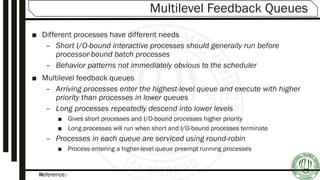 Reference:-34
Multilevel Feedback Queues
■ Different processes have different needs
– Short I/O-bound interactive processes should generally run before
processor-bound batch processes
– Behavior patterns not immediately obvious to the scheduler
■ Multilevel feedback queues
– Arriving processes enter the highest-level queue and execute with higher
priority than processes in lower queues
– Long processes repeatedly descend into lower levels
■ Gives short processes and I/O-bound processes higher priority
■ Long processes will run when short and I/O-bound processes terminate
– Processes in each queue are serviced using round-robin
■ Process entering a higher-level queue preempt running processes
 
