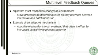 Reference:-35
Multilevel Feedback Queues
■ Algorithm must respond to changes in environment
– Move processes to different queues as they alternate between
interactive and batch behavior
■ Example of an adaptive mechanism
– Adaptive mechanisms incur overhead that often is offset by
increased sensitivity to process behavior
 