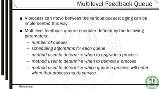 Reference:-
Multilevel Feedback Queue
■ A process can move between the various queues; aging can be
implemented this way
■ Multilevel-feedback-queue scheduler defined by the following
parameters:
– number of queues
– scheduling algorithms for each queue
– method used to determine when to upgrade a process
– method used to determine when to demote a process
– method used to determine which queue a process will enter
when that process needs service
 