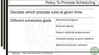 Reference:-
Policy To Process Scheduling
Decides which process runs at given time
Different schedulers goals Maximize throughput
Minimize latency
Prevent indefinite postponement
Complete process by given deadline
Maximize processor utilization
http://www.cs.kent.edu/~rmuhamma/
 