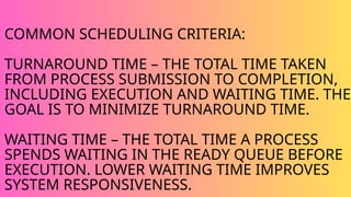 COMMON SCHEDULING CRITERIA:
TURNAROUND TIME – THE TOTAL TIME TAKEN
FROM PROCESS SUBMISSION TO COMPLETION,
INCLUDING EXECUTION AND WAITING TIME. THE
GOAL IS TO MINIMIZE TURNAROUND TIME.
WAITING TIME – THE TOTAL TIME A PROCESS
SPENDS WAITING IN THE READY QUEUE BEFORE
EXECUTION. LOWER WAITING TIME IMPROVES
SYSTEM RESPONSIVENESS.
 