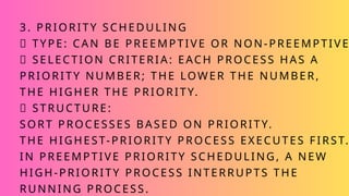 3. PRIORITY SCHEDULING
✅ TYPE: CAN BE PREEMPTIVE OR NON-PREEMPTIVE
✅ SELECTION CRITERIA: EACH PROCESS HAS A
PRIORITY NUMBER; THE LOWER THE NUMBER,
THE HIGHER THE PRIORITY.
✅ STRUCTURE:
SORT PROCESSES BASED ON PRIORITY.
THE HIGHEST-PRIORITY PROCESS EXECUTES FIRST.
IN PREEMPTIVE PRIORITY SCHEDULING, A NEW
HIGH-PRIORITY PROCESS INTERRUPTS THE
RUNNING PROCESS.
 