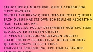 STRUCTURE OF MULTILEVEL QUEUE SCHEDULING
✅ KEY FEATURES:
DIVIDES THE READY QUEUE INTO MULTIPLE QUEUES.
EACH QUEUE HAS ITS OWN SCHEDULING ALGORITHM
(E.G., FCFS, SJF, RR).
A SCHEDULING POLICY DETERMINES HOW CPU TIME
IS ALLOCATED BETWEEN QUEUES.
✅ TYPES OF SCHEDULING BETWEEN QUEUES:
FIXED PRIORITY SCHEDULING: HIGHER-PRIORITY
QUEUES ALWAYS EXECUTE FIRST.
TIME-SLICE SCHEDULING: CPU TIME IS DIVIDED
 
