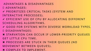 ADVANTAGES & DISADVANTAGES
✅ ADVANTAGES:
✔ PRIORITIZES CRITICAL TASKS (SYSTEM AND
INTERACTIVE PROCESSES).
✔ EFFICIENT USE OF CPU BY ALLOCATING DIFFERENT
SCHEDULING ALGORITHMS.
✔ GOOD FOR SYSTEMS WITH DIVERSE WORKLOAD TYPES.
❌ DISADVANTAGES:
✖ STARVATION CAN OCCUR IF LOWER-PRIORITY QUEUES
GET LIT TLE CPU TIME.
✖ PROCESSES ARE STUCK IN THEIR QUEUES (NO
MOVEMENT BETWEEN QUEUES).
✖ COMPLEX TO IMPLEMENT.
 