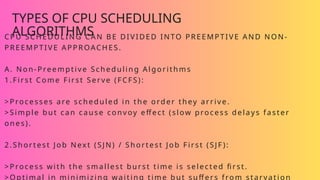 TYPES OF CPU SCHEDULING
ALGORITHMS
CPU SCHEDULING CAN BE DIVIDED INTO PREEMPTIVE AND NON-
PREEMPTIVE APPROACHES.
A. Non-Preemptive Scheduling Algorithms
1.First Come First Serve (FCFS):
>Processes are scheduled in the order they arrive.
>Simple but can cause convoy effect (slow process delays faster
ones).
2.Shortest Job Next (SJN) / Shortest Job First (SJF ):
>Process with the smallest burst time is selected first.
>Optimal in minimizing waiting time but suffers from starvation
 