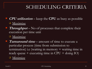SCHEDULING CRITERIA CPU utilization  – keep the  CPU  as busy as possible  Maximize   Throughput   – No of processes that complete their execution per time unit  Maximize   Turnaround   time  – amount of time to execute a particular process (time from submission to termination) i.e (waiting in memory + waiting time in ready queue + executing time in CPU + doing IO) Minimize   