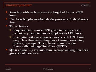 Associate with each process the length of its next CPU burst.  Use these lengths to schedule the process with the shortest time Two schemes:  nonpreemptive – once CPU given to the process it cannot be preempted until completes its CPU burst preemptive – if a new process arrives with CPU burst length less than remaining time of current executing process, preempt.  This scheme is know as the  Shortest-Remaining-Time-First (SRTF) SJF is optimal – gives minimum average waiting time for a given set of processes CONT… SHORTEST-JOB-FIRST 