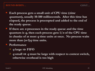 Each process gets a small unit of CPU time ( time quantum ), usually 10-100 milliseconds.  After this time has elapsed, the process is preempted and added to the end of the ready queue. If there are  n  processes in the ready queue and the time quantum is  q , then each process gets 1/ n  of the CPU time in chunks of at most  q  time units at once.  No process waits more than ( n -1) q  time units. Performance q  large    FIFO q  small     q  must be large with respect to context switch, otherwise overhead is too high CONT… ROUND-ROBIN… 