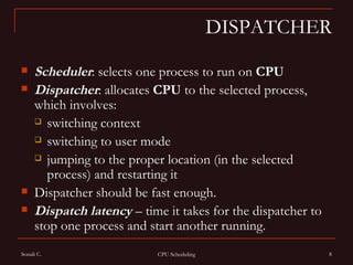 DISPATCHER Scheduler : selects one process to run on  CPU   Dispatcher : allocates  CPU  to the selected process, which involves:  switching context  switching to user mode  jumping to the proper location (in the selected process) and restarting it Dispatcher should be fast enough. Dispatch latency  – time it takes for the dispatcher to stop one process and start another running. 