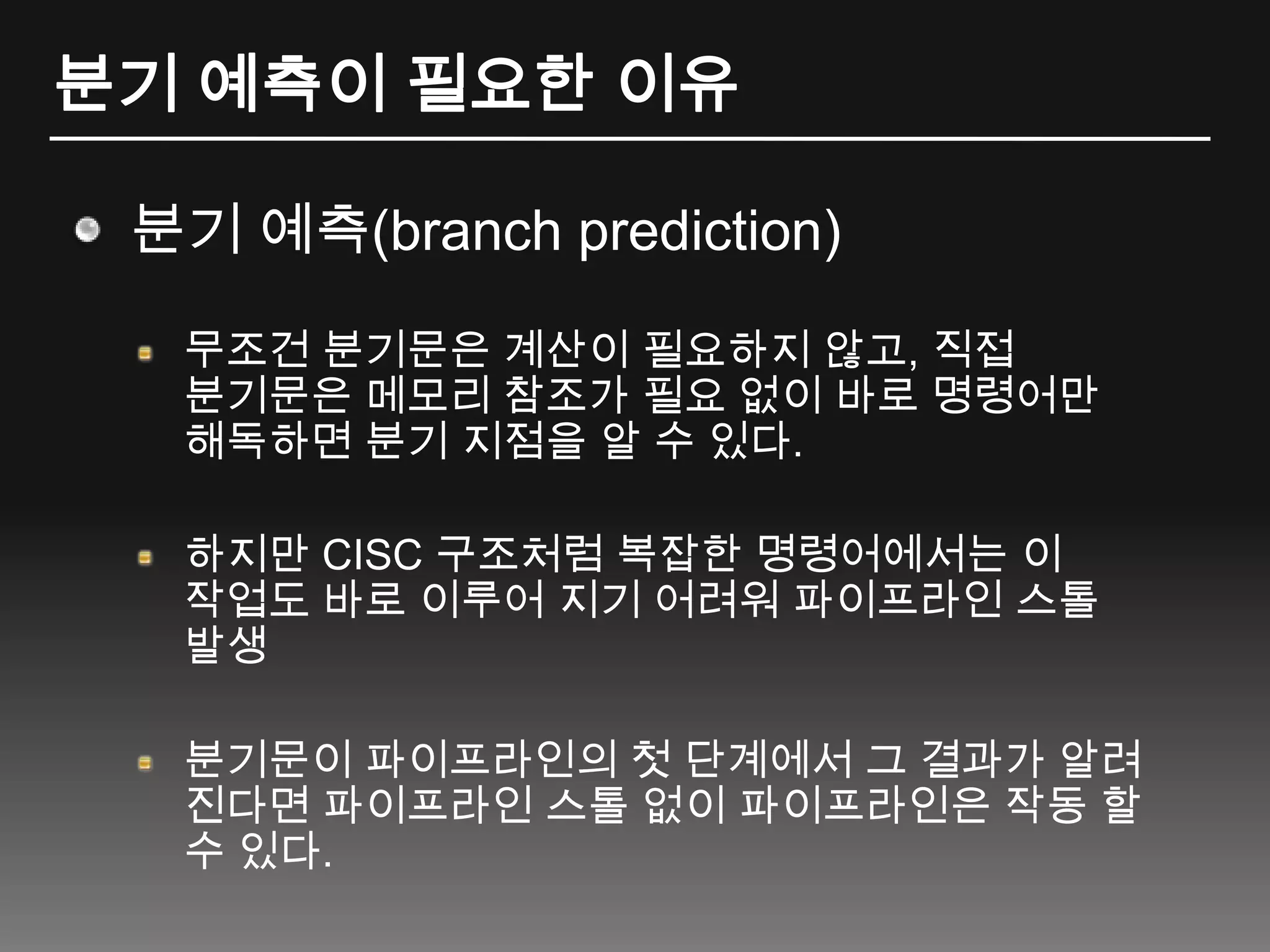 분기 예측이 필요한 이유분기 예측(branch prediction)무조건 분기문은 계산이 필요하지 않고, 직접 분기문은 메모리 참조가 필요 없이 바로 명령어만 해독하면 분기 지점을 알 수 있다.하지만 CISC 구조처럼 복잡한 명령어에서는 이 작업도 바로 이루어 지기 어려워 파이프라인 스톨 발생분기문이 파이프라인의 첫 단계에서 그 결과가 알려 진다면 파이프라인 스톨 없이 파이프라인은 작동 할 수 있다.