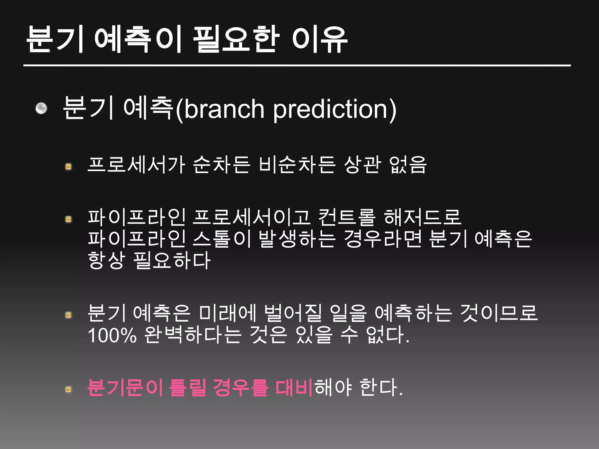 분기 예측이 필요한 이유분기 예측(branch prediction)프로세서가 순차든 비순차든 상관 없음파이프라인 프로세서이고 컨트롤 해저드로 파이프라인 스톨이 발생하는 경우라면 분기 예측은 항상 필요하다분기 예측은 미래에 벌어질 일을 예측하는 것이므로 100% 완벽하다는 것은 있을 수 없다.분기문이 틀릴 경우를 대비해야 한다.
