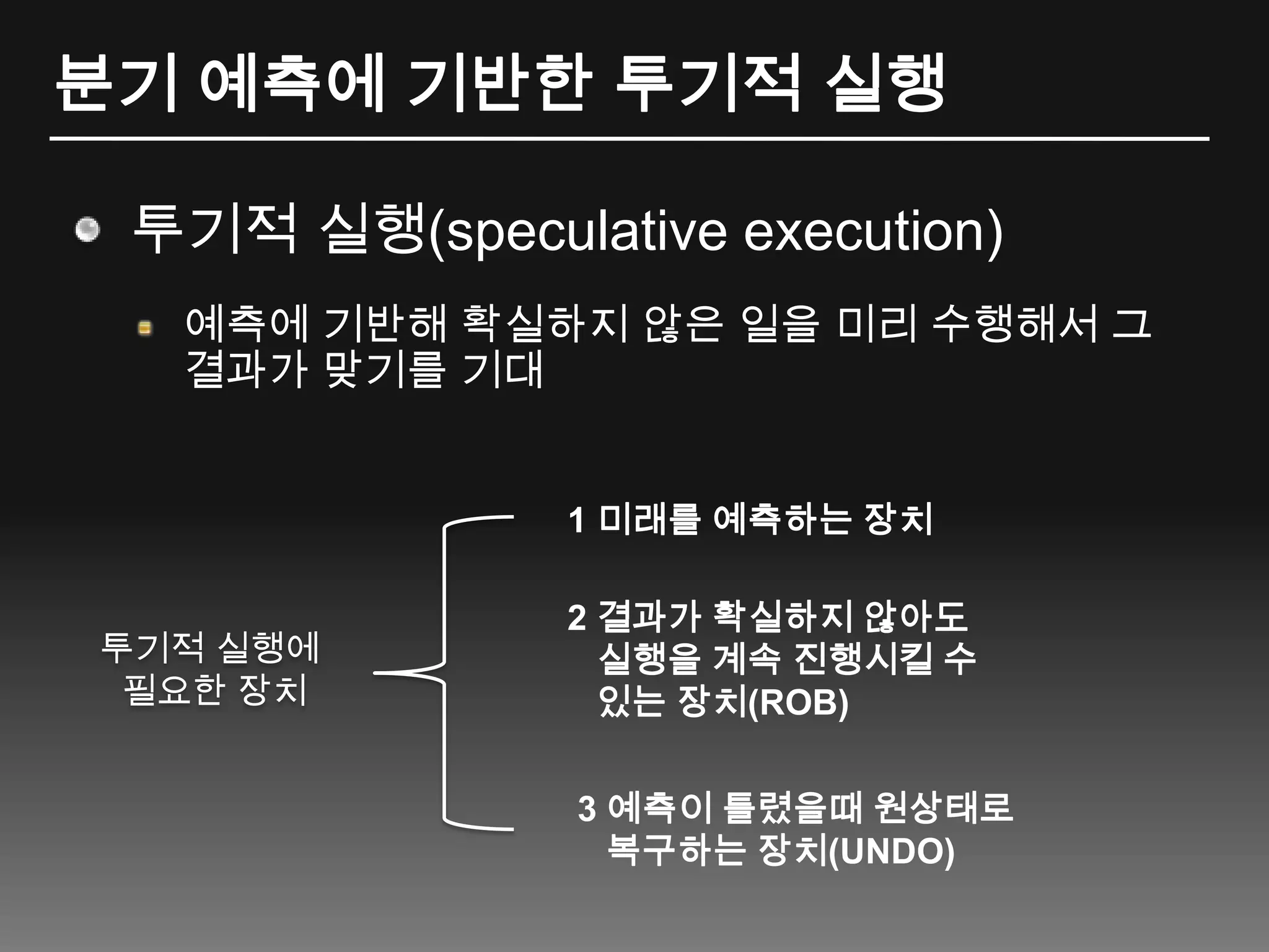 분기 예측에 기반한 투기적 실행투기적 실행(speculative execution)예측에 기반해 확실하지 않은 일을 미리 수행해서 그 결과가 맞기를 기대1 미래를 예측하는 장치2 결과가 확실하지 않아도 실행을 계속 진행시킬 수있는 장치(ROB)투기적 실행에 필요한 장치3예측이 틀렸을때 원상태로 복구하는 장치(UNDO)