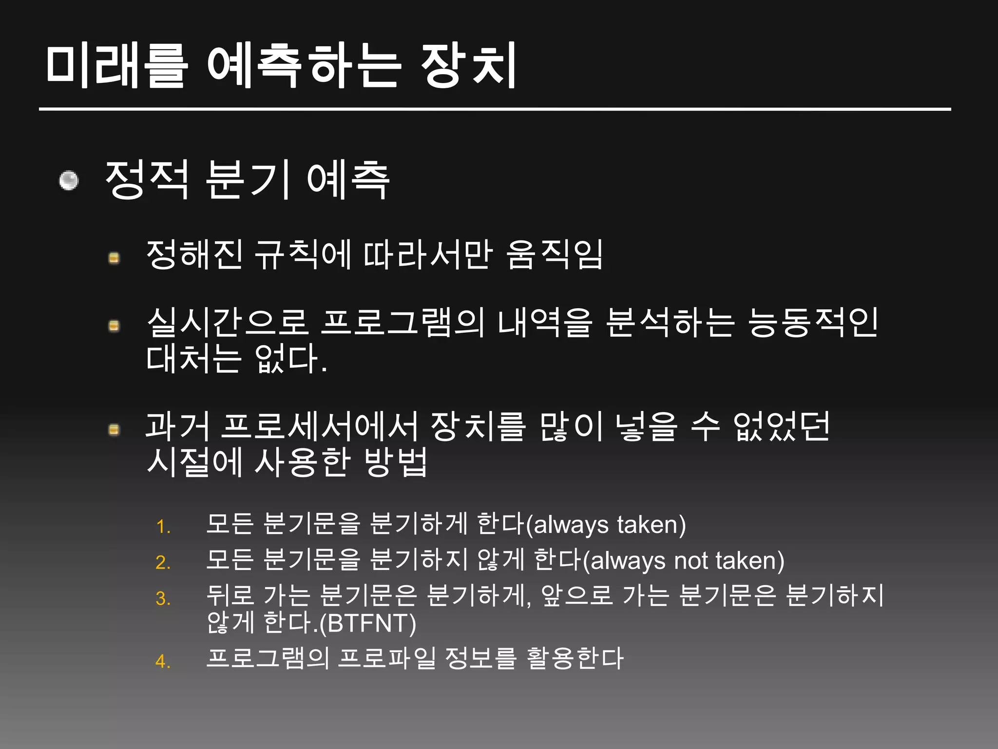 미래를 예측하는 장치정적 분기 예측정해진 규칙에 따라서만 움직임실시간으로 프로그램의 내역을 분석하는 능동적인대처는 없다.과거 프로세서에서 장치를 많이 넣을 수 없었던시절에 사용한 방법모든 분기문을 분기하게 한다(always taken)모든 분기문을 분기하지 않게 한다(always not taken)뒤로 가는 분기문은 분기하게, 앞으로 가는 분기문은 분기하지 않게 한다.(BTFNT)프로그램의 프로파일 정보를 활용한다