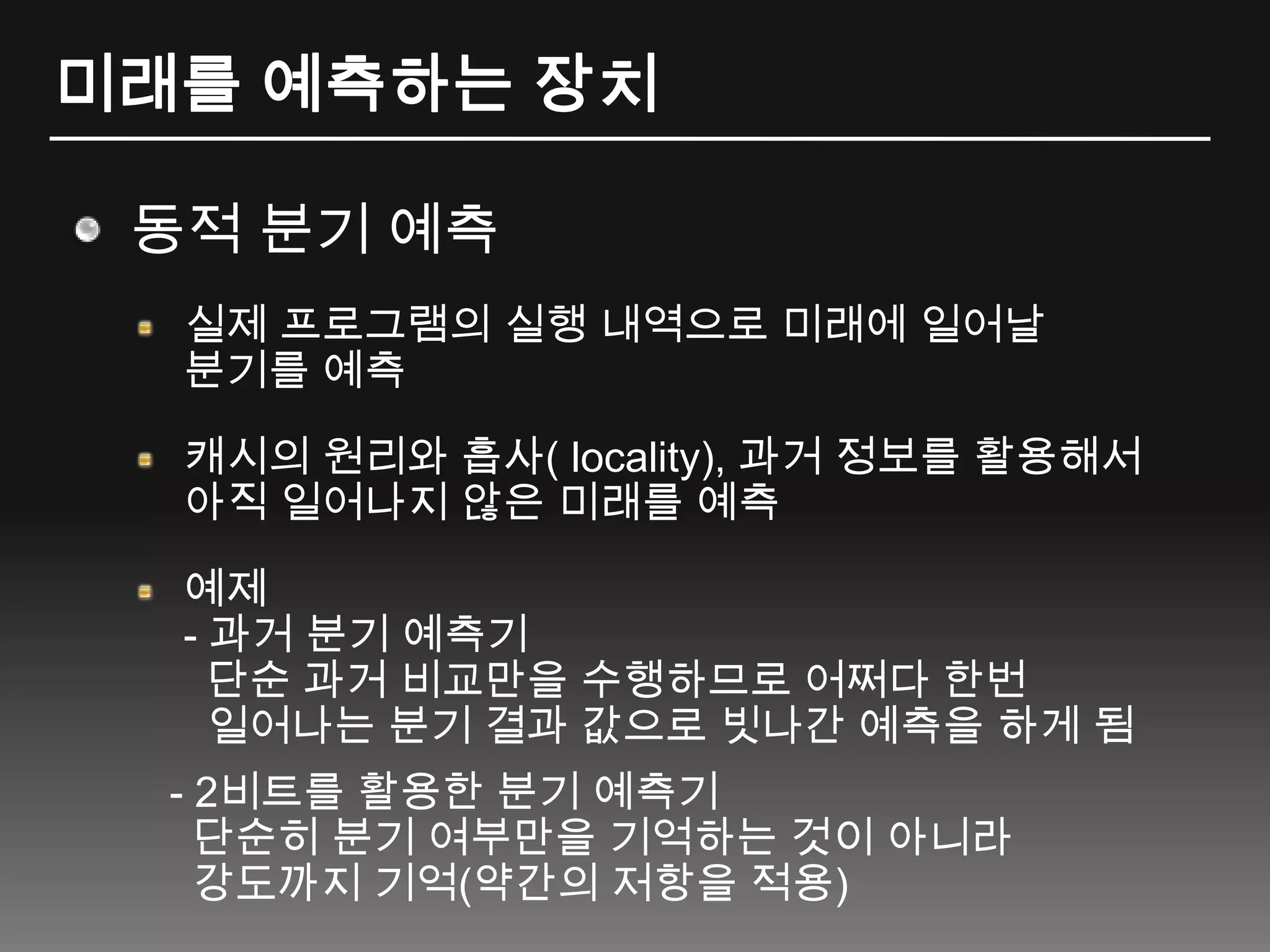 미래를 예측하는 장치동적 분기 예측실제 프로그램의 실행 내역으로 미래에 일어날 분기를 예측캐시의 원리와 흡사( locality), 과거정보를 활용해서 아직 일어나지 않은 미래를 예측예제- 과거 분기 예측기단순 과거 비교만을 수행하므로 어쩌다 한번일어나는 분기 결과 값으로 빗나간 예측을 하게 됨   - 2비트를 활용한 분기 예측기단순히 분기 여부만을 기억하는 것이 아니라  강도까지 기억(약간의 저항을 적용) 