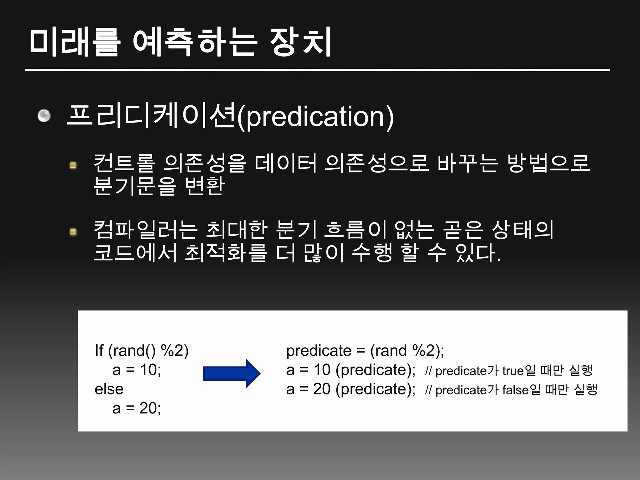미래를 예측하는 장치프리디케이션(predication)컨트롤 의존성을 데이터 의존성으로 바꾸는 방법으로 분기문을 변환컴파일러는 최대한 분기 흐름이 없는 곧은 상태의 코드에서 최적화를 더 많이 수행 할 수 있다.If (rand() %2)    a = 10;else    a = 20;predicate = (rand %2);a = 10 (predicate);  // predicate가 true일 때만 실행a = 20 (predicate);// predicate가 false일 때만 실행