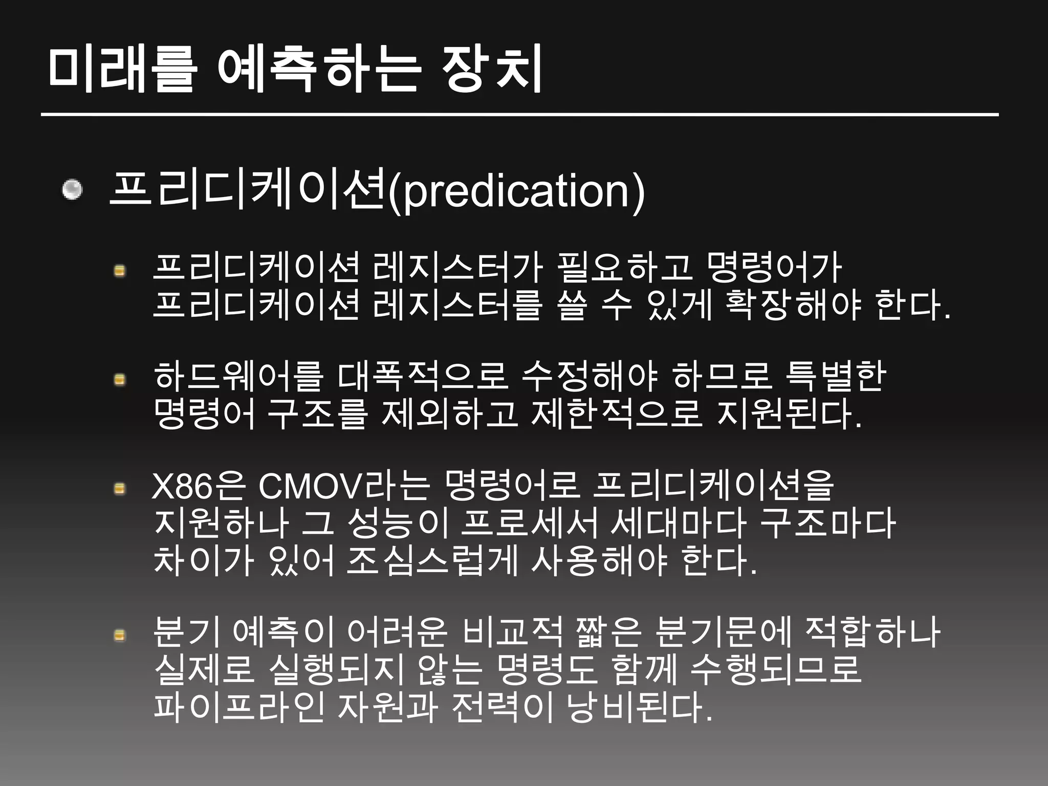 미래를 예측하는 장치프리디케이션(predication)프리디케이션 레지스터가 필요하고 명령어가 프리디케이션 레지스터를 쓸 수 있게 확장해야 한다.하드웨어를 대폭적으로 수정해야 하므로 특별한 명령어 구조를 제외하고 제한적으로 지원된다.X86은 CMOV라는 명령어로 프리디케이션을 지원하나 그 성능이 프로세서 세대마다 구조마다 차이가 있어 조심스럽게 사용해야 한다.분기 예측이 어려운 비교적 짧은 분기문에 적합하나 실제로 실행되지 않는 명령도 함께 수행되므로 파이프라인 자원과 전력이 낭비된다.