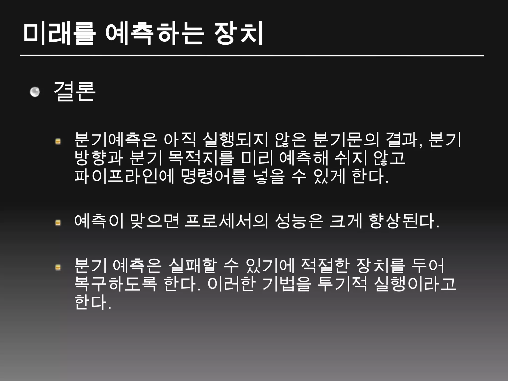 미래를 예측하는 장치결론분기예측은 아직 실행되지 않은 분기문의 결과, 분기 방향과 분기 목적지를 미리 예측해 쉬지 않고 파이프라인에 명령어를 넣을 수 있게 한다.예측이 맞으면 프로세서의 성능은 크게 향상된다.분기 예측은 실패할 수 있기에 적절한 장치를 두어 복구하도록 한다. 이러한 기법을 투기적 실행이라고 한다.