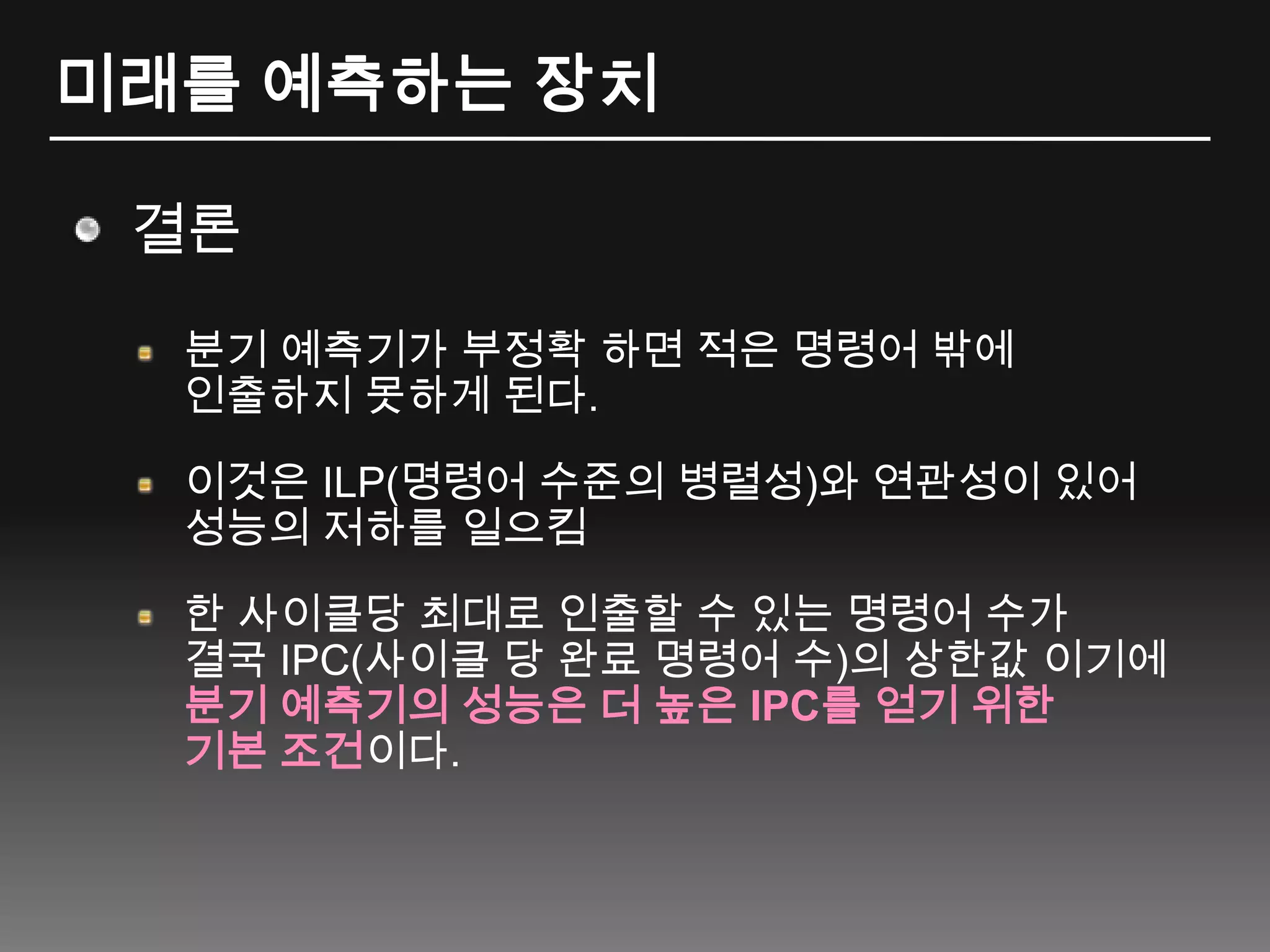 미래를 예측하는 장치결론분기 예측기가 부정확 하면 적은 명령어 밖에 인출하지 못하게 된다.이것은 ILP(명령어 수준의 병렬성)와 연관성이 있어 성능의 저하를 일으킴한 사이클당 최대로 인출할 수 있는 명령어 수가 결국 IPC(사이클 당 완료 명령어 수)의 상한값 이기에 분기 예측기의 성능은 더 높은 IPC를 얻기 위한 기본 조건이다.