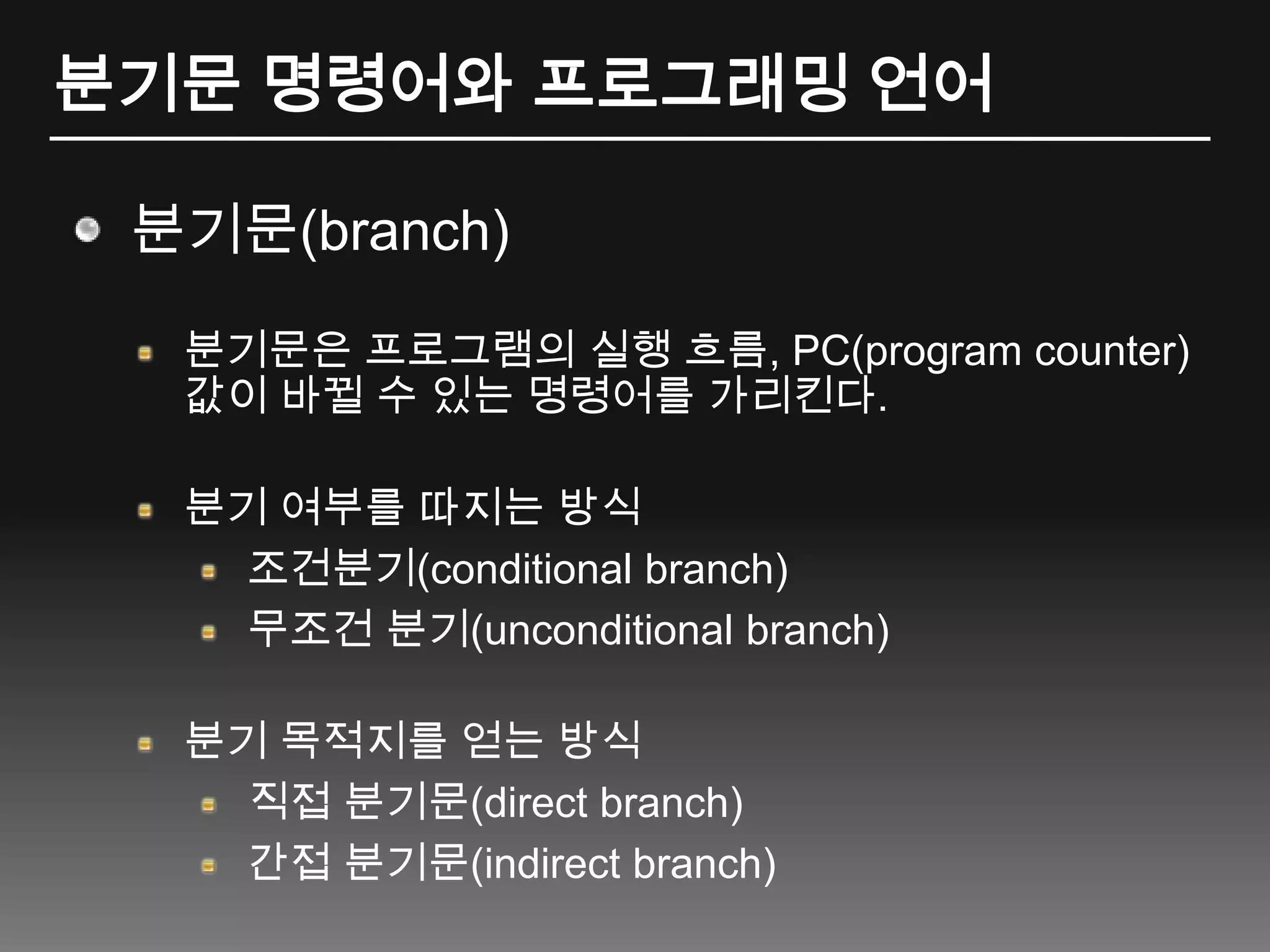 분기문 명령어와 프로그래밍 언어분기문(branch)분기문은 프로그램의 실행 흐름, PC(program counter) 값이 바뀔 수 있는 명령어를 가리킨다.분기 여부를 따지는 방식조건분기(conditional branch)무조건 분기(unconditional branch)분기 목적지를 얻는 방식직접 분기문(direct branch)간접 분기문(indirect branch)
