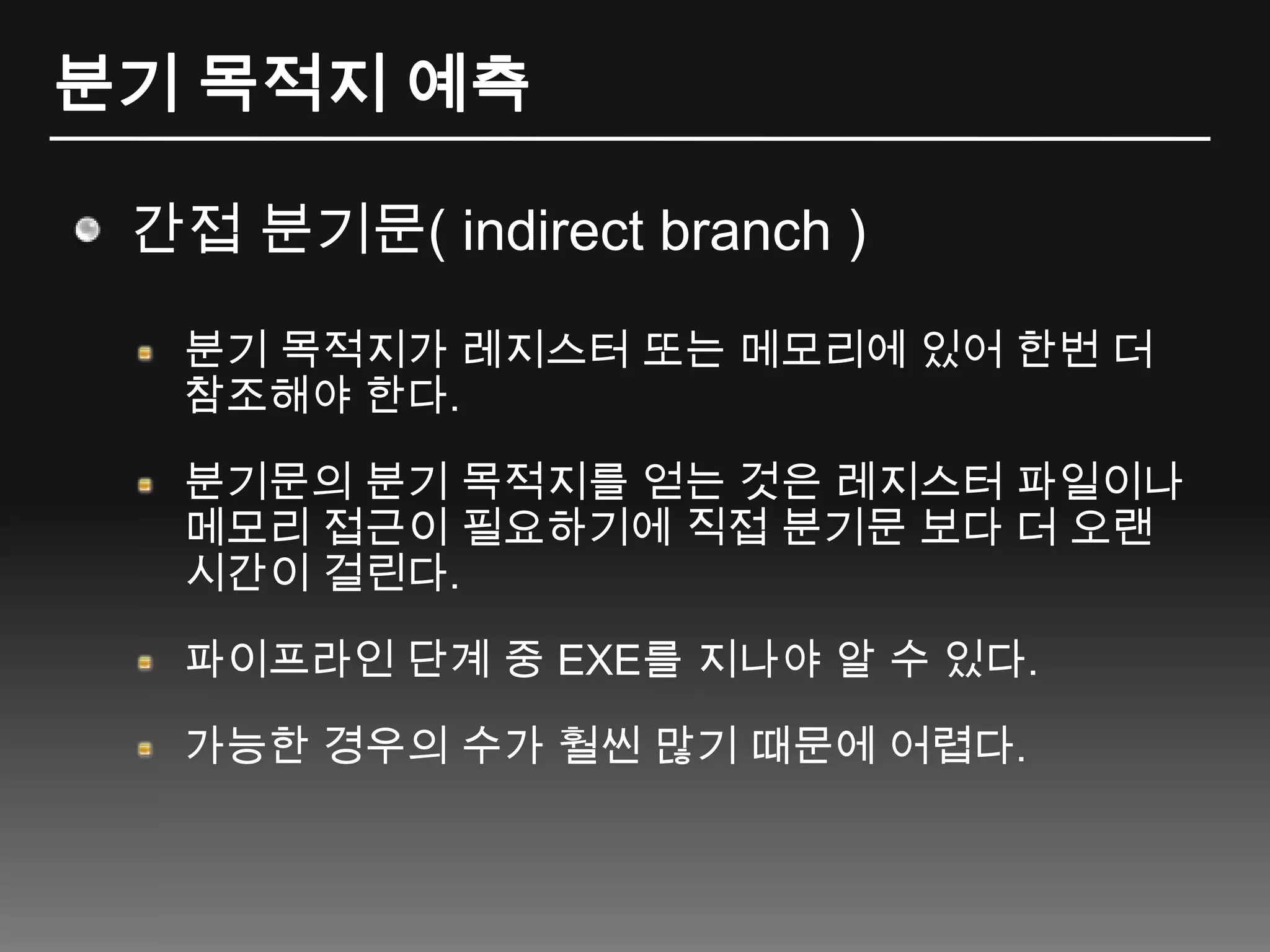 분기 목적지 예측간접분기문( indirect branch )분기 목적지가 레지스터 또는 메모리에 있어 한번 더 참조해야 한다.분기문의 분기 목적지를 얻는 것은 레지스터 파일이나 메모리 접근이 필요하기에 직접 분기문 보다 더 오랜 시간이 걸린다.파이프라인 단계 중 EXE를 지나야 알 수 있다.가능한 경우의 수가 훨씬 많기 때문에 어렵다.