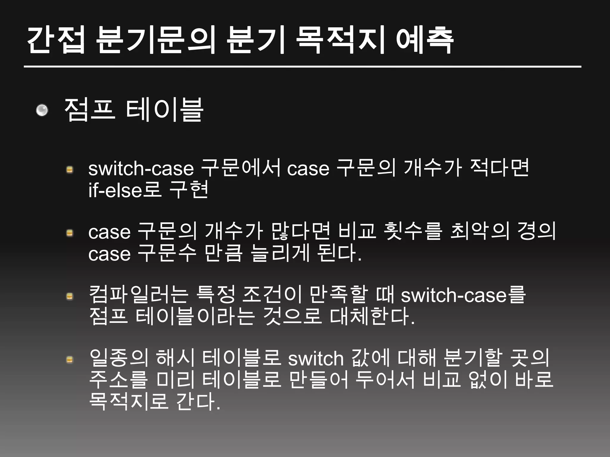 간접 분기문의 분기 목적지 예측점프 테이블switch-case 구문에서 case구문의 개수가 적다면 if-else로 구현case 구문의 개수가 많다면 비교 횟수를 최악의 경의 case 구문수 만큼 늘리게 된다.컴파일러는 특정 조건이 만족할 때 switch-case를 점프 테이블이라는 것으로 대체한다.일종의 해시 테이블로 switch 값에 대해 분기할 곳의 주소를 미리 테이블로 만들어 두어서 비교 없이 바로 목적지로 간다.