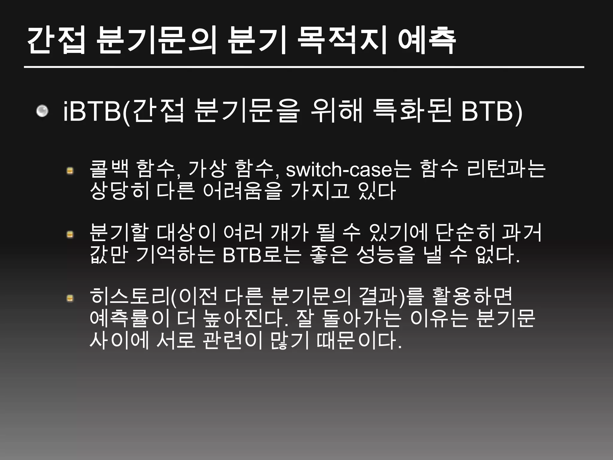 간접 분기문의 분기 목적지 예측iBTB(간접 분기문을 위해 특화된 BTB)콜백 함수, 가상 함수, switch-case는 함수 리턴과는 상당히 다른 어려움을 가지고 있다분기할 대상이 여러 개가 될 수 있기에 단순히 과거 값만 기억하는 BTB로는 좋은 성능을 낼 수 없다.히스토리(이전 다른 분기문의 결과)를활용하면 예측률이 더 높아진다. 잘 돌아가는 이유는 분기문 사이에 서로 관련이 많기 때문이다.