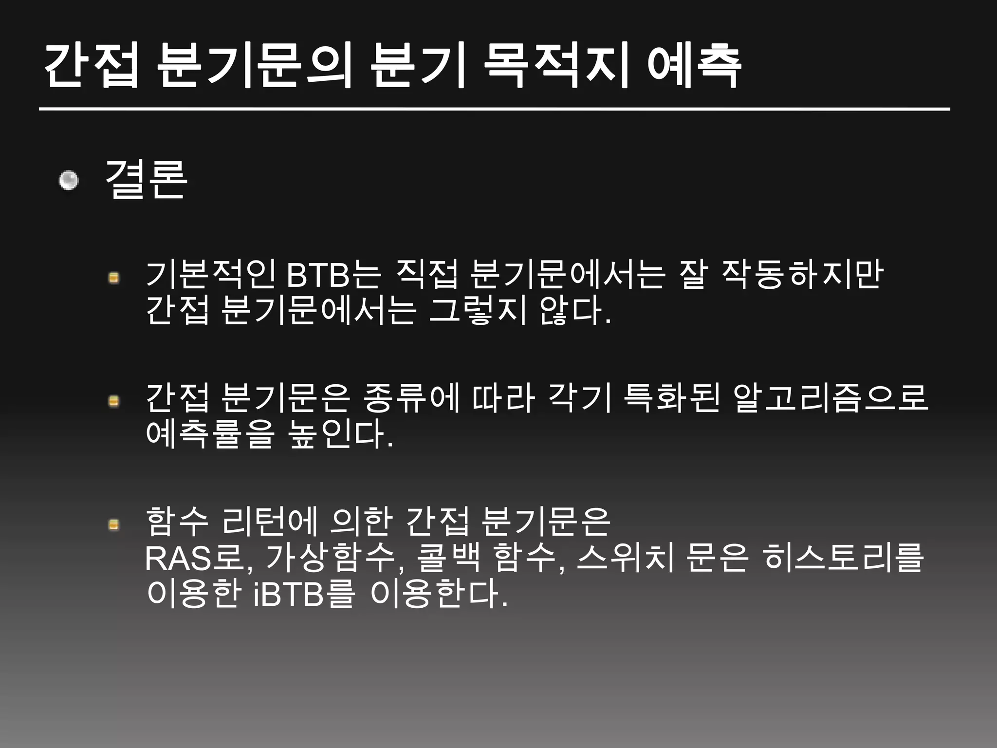 간접 분기문의 분기 목적지 예측결론기본적인 BTB는 직접 분기문에서는 잘 작동하지만 간접 분기문에서는 그렇지 않다.간접 분기문은 종류에 따라 각기 특화된 알고리즘으로 예측률을 높인다.함수 리턴에 의한 간접 분기문은RAS로, 가상함수, 콜백 함수, 스위치 문은 히스토리를 이용한 iBTB를 이용한다.