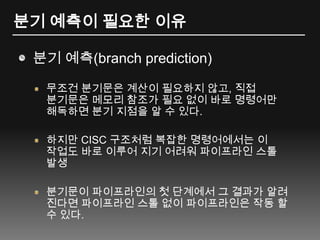분기 예측이 필요한 이유분기 예측(branch prediction)무조건 분기문은 계산이 필요하지 않고, 직접 분기문은 메모리 참조가 필요 없이 바로 명령어만 해독하면 분기 지점을 알 수 있다.하지만 CISC 구조처럼 복잡한 명령어에서는 이 작업도 바로 이루어 지기 어려워 파이프라인 스톨 발생분기문이 파이프라인의 첫 단계에서 그 결과가 알려 진다면 파이프라인 스톨 없이 파이프라인은 작동 할 수 있다.