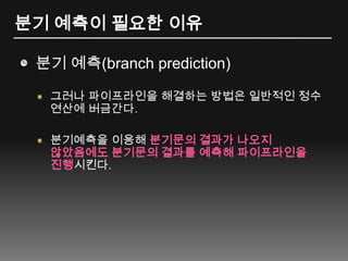 분기 예측이 필요한 이유분기 예측(branch prediction)그러나 파이프라인을 해결하는 방법은 일반적인 정수 연산에 버금간다.분기예측을 이용해 분기문의 결과가 나오지 않았음에도 분기문의 결과를 예측해 파이프라인을 진행시킨다.