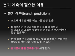분기 예측이 필요한 이유분기 예측(branch prediction)프로세서가 순차든 비순차든 상관 없음파이프라인 프로세서이고 컨트롤 해저드로 파이프라인 스톨이 발생하는 경우라면 분기 예측은 항상 필요하다분기 예측은 미래에 벌어질 일을 예측하는 것이므로 100% 완벽하다는 것은 있을 수 없다.분기문이 틀릴 경우를 대비해야 한다.
