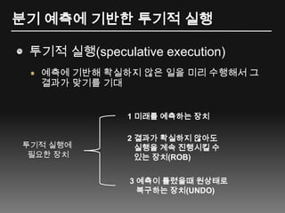 분기 예측에 기반한 투기적 실행투기적 실행(speculative execution)예측에 기반해 확실하지 않은 일을 미리 수행해서 그 결과가 맞기를 기대1 미래를 예측하는 장치2 결과가 확실하지 않아도 실행을 계속 진행시킬 수있는 장치(ROB)투기적 실행에 필요한 장치3예측이 틀렸을때 원상태로 복구하는 장치(UNDO)