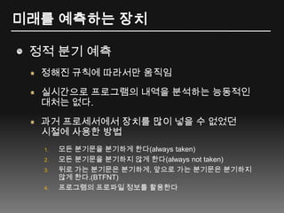 미래를 예측하는 장치정적 분기 예측정해진 규칙에 따라서만 움직임실시간으로 프로그램의 내역을 분석하는 능동적인대처는 없다.과거 프로세서에서 장치를 많이 넣을 수 없었던시절에 사용한 방법모든 분기문을 분기하게 한다(always taken)모든 분기문을 분기하지 않게 한다(always not taken)뒤로 가는 분기문은 분기하게, 앞으로 가는 분기문은 분기하지 않게 한다.(BTFNT)프로그램의 프로파일 정보를 활용한다