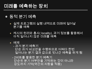 미래를 예측하는 장치동적 분기 예측실제 프로그램의 실행 내역으로 미래에 일어날 분기를 예측캐시의 원리와 흡사( locality), 과거정보를 활용해서 아직 일어나지 않은 미래를 예측예제- 과거 분기 예측기단순 과거 비교만을 수행하므로 어쩌다 한번일어나는 분기 결과 값으로 빗나간 예측을 하게 됨   - 2비트를 활용한 분기 예측기단순히 분기 여부만을 기억하는 것이 아니라  강도까지 기억(약간의 저항을 적용) 