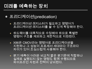 미래를 예측하는 장치프리디케이션(predication)프리디케이션 레지스터가 필요하고 명령어가 프리디케이션 레지스터를 쓸 수 있게 확장해야 한다.하드웨어를 대폭적으로 수정해야 하므로 특별한 명령어 구조를 제외하고 제한적으로 지원된다.X86은 CMOV라는 명령어로 프리디케이션을 지원하나 그 성능이 프로세서 세대마다 구조마다 차이가 있어 조심스럽게 사용해야 한다.분기 예측이 어려운 비교적 짧은 분기문에 적합하나 실제로 실행되지 않는 명령도 함께 수행되므로 파이프라인 자원과 전력이 낭비된다.