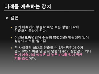 미래를 예측하는 장치결론분기 예측기가 부정확 하면 적은 명령어 밖에 인출하지 못하게 된다.이것은 ILP(명령어 수준의 병렬성)와 연관성이 있어 성능의 저하를 일으킴한 사이클당 최대로 인출할 수 있는 명령어 수가 결국 IPC(사이클 당 완료 명령어 수)의 상한값 이기에 분기 예측기의 성능은 더 높은 IPC를 얻기 위한 기본 조건이다.
