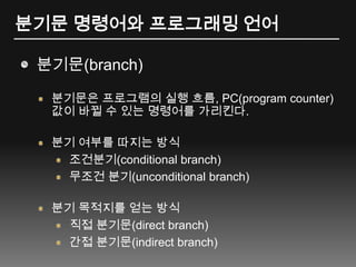 분기문 명령어와 프로그래밍 언어분기문(branch)분기문은 프로그램의 실행 흐름, PC(program counter) 값이 바뀔 수 있는 명령어를 가리킨다.분기 여부를 따지는 방식조건분기(conditional branch)무조건 분기(unconditional branch)분기 목적지를 얻는 방식직접 분기문(direct branch)간접 분기문(indirect branch)