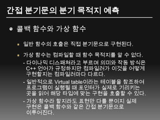 간접 분기문의 분기 목적지 예측콜백 함수와 가상 함수일반 함수의 호출은 직접 분기문으로 구현된다.가상 함수는 컴파일할 때 함수 목적지를 알 수 없다.- 다이나믹디스패쳐라고 부르며 의미와 작동 방식은   C++ 언어가 규정하지만 컴파일러가 이것을 어떻게 구현할지는 컴파일러마다 다르다.- 일반적으로 Virtual table이라는 테이블을 참조하여 프로그램이 실행될 때 포인터가 실제로 기리키는곳을 읽어 해당 타입에 맞는 구현을 호출할 수 있다.- 가상 함수라 할지라도 표현만 다를 뿐이지 실제 구현은 콜백 함수와 같은 간접 분기문으로이루어진다.