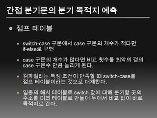 간접 분기문의 분기 목적지 예측점프 테이블switch-case 구문에서 case구문의 개수가 적다면 if-else로 구현case 구문의 개수가 많다면 비교 횟수를 최악의 경의 case 구문수 만큼 늘리게 된다.컴파일러는 특정 조건이 만족할 때 switch-case를 점프 테이블이라는 것으로 대체한다.일종의 해시 테이블로 switch 값에 대해 분기할 곳의 주소를 미리 테이블로 만들어 두어서 비교 없이 바로 목적지로 간다.
