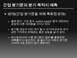 간접 분기문의 분기 목적지 예측iBTB(간접 분기문을 위해 특화된 BTB)콜백 함수, 가상 함수, switch-case는 함수 리턴과는 상당히 다른 어려움을 가지고 있다분기할 대상이 여러 개가 될 수 있기에 단순히 과거 값만 기억하는 BTB로는 좋은 성능을 낼 수 없다.히스토리(이전 다른 분기문의 결과)를활용하면 예측률이 더 높아진다. 잘 돌아가는 이유는 분기문 사이에 서로 관련이 많기 때문이다.