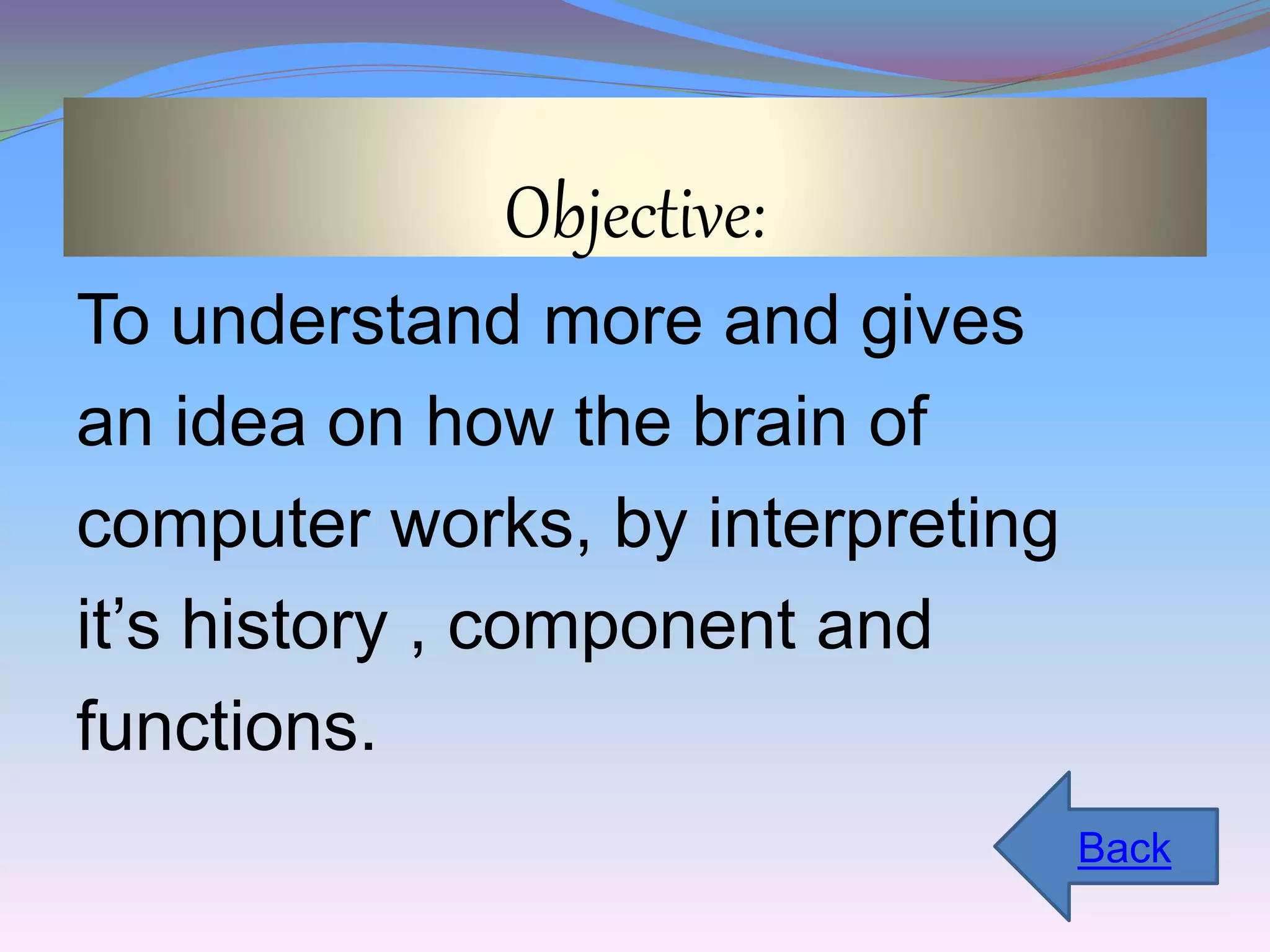 Objective: 
To understand more and gives 
an idea on how the brain of 
computer works, by interpreting 
it’s history , component and 
functions. 
Back 
 